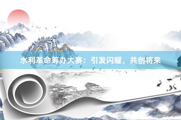 水利革命筹办大赛：引发闪耀，共创将来